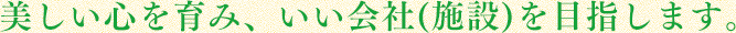 美しい心を育み、いい会社(施設)を目指します