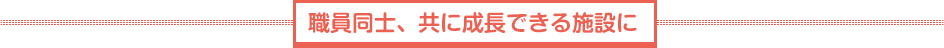 職員同士、共に成長できる施設に