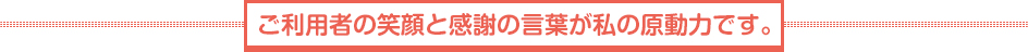 ご利用者の笑顔と感謝の言葉が私の原動力です。