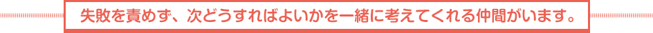 失敗を責めず、次どうすればよいかを一緒に考えてくれる仲間がいます。