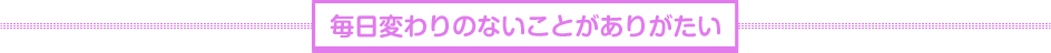 毎日変わりのないことがありがたい