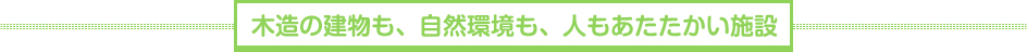 木造の建物も、自然環境も、人もあたたかい施設