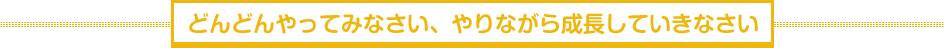 どんどんやってみなさい、やりながら成長していきなさい