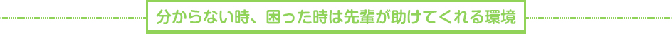 分からない時、困った時は先輩が助けてくれる環境