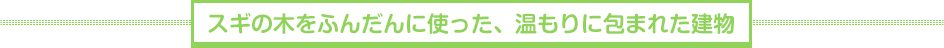 スギの木をふんだんに使った、温もりに包まれた建物